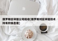 俄罗斯区块链公司税收[俄罗斯对区块链技术持有积极态度]